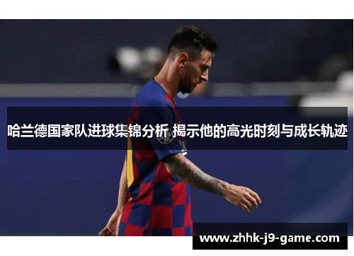 哈兰德国家队进球集锦分析 揭示他的高光时刻与成长轨迹