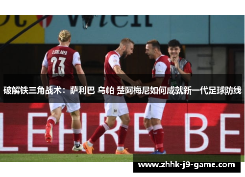 破解铁三角战术：萨利巴 乌帕 楚阿梅尼如何成就新一代足球防线