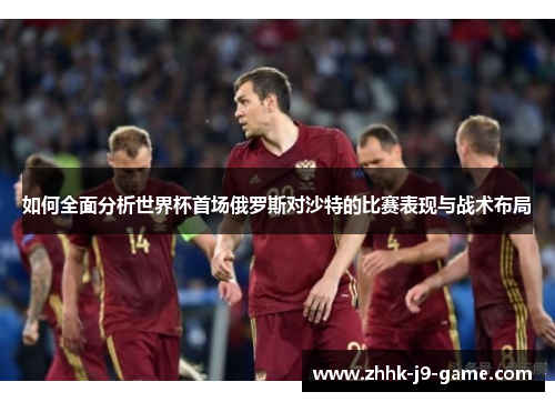 如何全面分析世界杯首场俄罗斯对沙特的比赛表现与战术布局