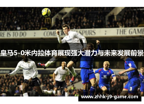 皇马5-0米内拉体育展现强大潜力与未来发展前景
