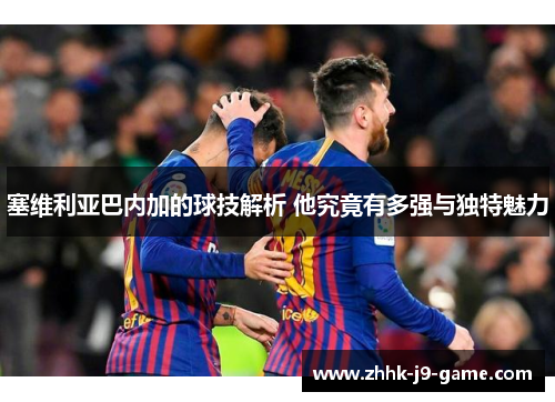 塞维利亚巴内加的球技解析 他究竟有多强与独特魅力