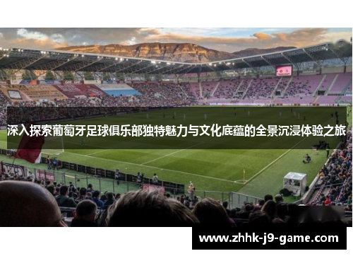 深入探索葡萄牙足球俱乐部独特魅力与文化底蕴的全景沉浸体验之旅