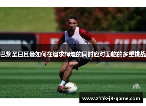 巴黎圣日耳曼如何在追求辉煌的同时应对面临的多重挑战