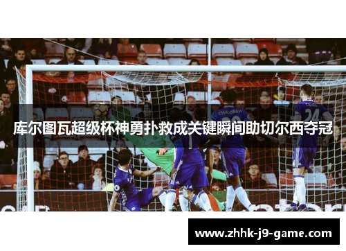 库尔图瓦超级杯神勇扑救成关键瞬间助切尔西夺冠
