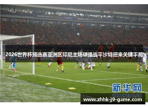 2026世界杯预选赛亚洲区印尼主场顽强战平沙特迎来关键平局