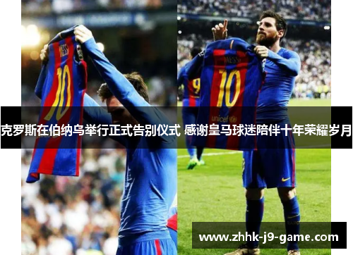 克罗斯在伯纳乌举行正式告别仪式 感谢皇马球迷陪伴十年荣耀岁月